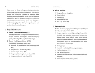 4 Dinamika Kelompok
Dalam modul ini dimuat beberapa simulasi, permainan dan
latihan yang dalam proses pembelajarannya peserta akan
dipandu oleh widyaiswara. Disamping itu juga berisi naskah
pegangan yang merupakan bahan bacaan yang terkait dengan
pokok bahasan. Pada bab IV dikemukakan proses belajar melalui
pengalaman (Experiential Learning Cycle) yang merupakan
pendekatan yang digunakan dalam proses pembelajaran serta
penilaian dalam Dinamika Kelompok.
C. Tujuan Pembelajaran
1. Tujuan Pembelajaran Umum (TPU)
Setelah pembelajaran selesai peserta diharapkan memiliki
disiplin, komitmen dan integritas moral serta tanggung
jawab profesi sebagai PNS yang beretos kerja tinggi.
2. Tujuan Pembelajaran Khusus (TPK)
Setelah selesai pembelajaran, peserta dapat:
a. Mengenal diri dan mengenal orang lain dengan lebih
baik;
b. Mengidentifikasi citra diri sebagai PNS;
c. Mentaati disiplin sebagai PNS;
d. Mempertunjukkan integritas moral sebagai PNS;
e. Mempertunjukkan etos kerja sebagai PNS.
Modul Diklat Prajabatan 5
D. Pokok Bahasan
1. Mengenal Diri dan Orang Lain;
2. Citra Diri PNS;
3. Disiplin PNS;
4. Integritas Moral PNS;
5. Etos Kerja sebagai PNS.
E. Fasilitas/Media
Fasilitas dan media yang digunakan dalam proses pembelajaran
dinamika kelompok antara lain adalah:
1. Ruangan yang cukup luas untuk peserta dapat bergerak dan
berpindah serta melakukan diskusi-diskusi kelompok (se-
suaikan dengan jumlah peserta). Makin banyak peserta,
diperlukan ruangan yang makin luas. Ruangan tidak perlu
menggunakan meja, dan kursi hendaknya dapat diatur
dengan bentuk U atau melingkar;
2. Dinding peraga;
3. Papan tulis + marker (spidol) dan penghapus papan;
4. Flip Chart dan kertas HVS;
5. Map, lakban/selotip, lem;
6. Instrumen-instrumen terpilih sesuai simulasi yang akan
dimainkan;
7. Naskah pegangan peserta (modul peserta).
 