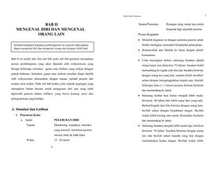 BAB II
MENGENAL DIRI DAN MENGENAL
ORANG LAIN
Setelah mengikuti kegiatan pembelajaran ini, peserta diharapkan
dapat mengenal diri dan mengenal orang lain dengan lebih baik.
Bab II ini terdiri dari dua sub bab yaitu sub bab pertama merupakan
proses pembelajaran yang akan dipandu oleh widyaiswara yang
berupa beberapa simulasi, game atau latihan yang terkait dengan
pokok bahasan. Simulasi, game atau latihan tersebut dapat dipilih
oleh widyaiswara disesuaikan dengan tujuan, jumlah peserta dan
tempat serta waktu. Pada sub bab kedua yaitu naskah pegangan yang
merupakan bahan bacaan untuk pengayaan dari apa yang telah
diperoleh peserta dalam refleksi, yang berisi konsep, teori dan
prinsip-prinsip yang berlaku.
A. Simulasi dan Latihan
1. Pencairan Kelas
a. Judul PELEBURAN DIRI
Tujuan Mendorong terjadinya interaksi
yang intensif, membuat peserta
merasa rileks & tidak kaku.
Waktu 15 - 20 menit.
6
Modul Diklat Prajabatan 7
Sarana/Prasarana Ruangan yang cukup luas untuk
bergerak bagi sejumlah peserta.
Proses Kegiatan
 Mulailah kegiatan ini dengan meminta peserta untuk
berdiri melingkar, kemudian berjalanlah pelan-pelan.
 Berpencarlah dan lihatlah ke lantai dengan penuh
konsentrasi.
 Coba bayangkan bahwa sekarang Saudara adalah
orang lanjut usia (kira-kira 70 tahun). Saudara boleh
memandang ke segala arah dan jika Saudara bertemu
dengan orang tua yang lain, saudara boleh memberi
salam dengan menganggukkan kepala saja. Setelah
beberapa lama (+ 1 menit) peserta diminta berhenti
dan memandang ke lantai.
 Sekarang lambat laun kalian menjadi lebih muda,
berumur 60 tahun dan lebih segar dari yang tadi.
Berkelilinglah dan bila betemu dengan orang lain,
berilah salam dengan berjabatan tangan. Berilah
waktu lebih kurang satu menit. Kemudian berhenti
dan memandang ke lantai.
 Sekarang Saudara menjadi lebih muda lagi, kira-kira
berumur 50 tahun. Saudara bertemu dengan orang
lain dan berilah salam kepada yang lain dengan
melambaikan kedua tangan. Berilah waktu lebih
 