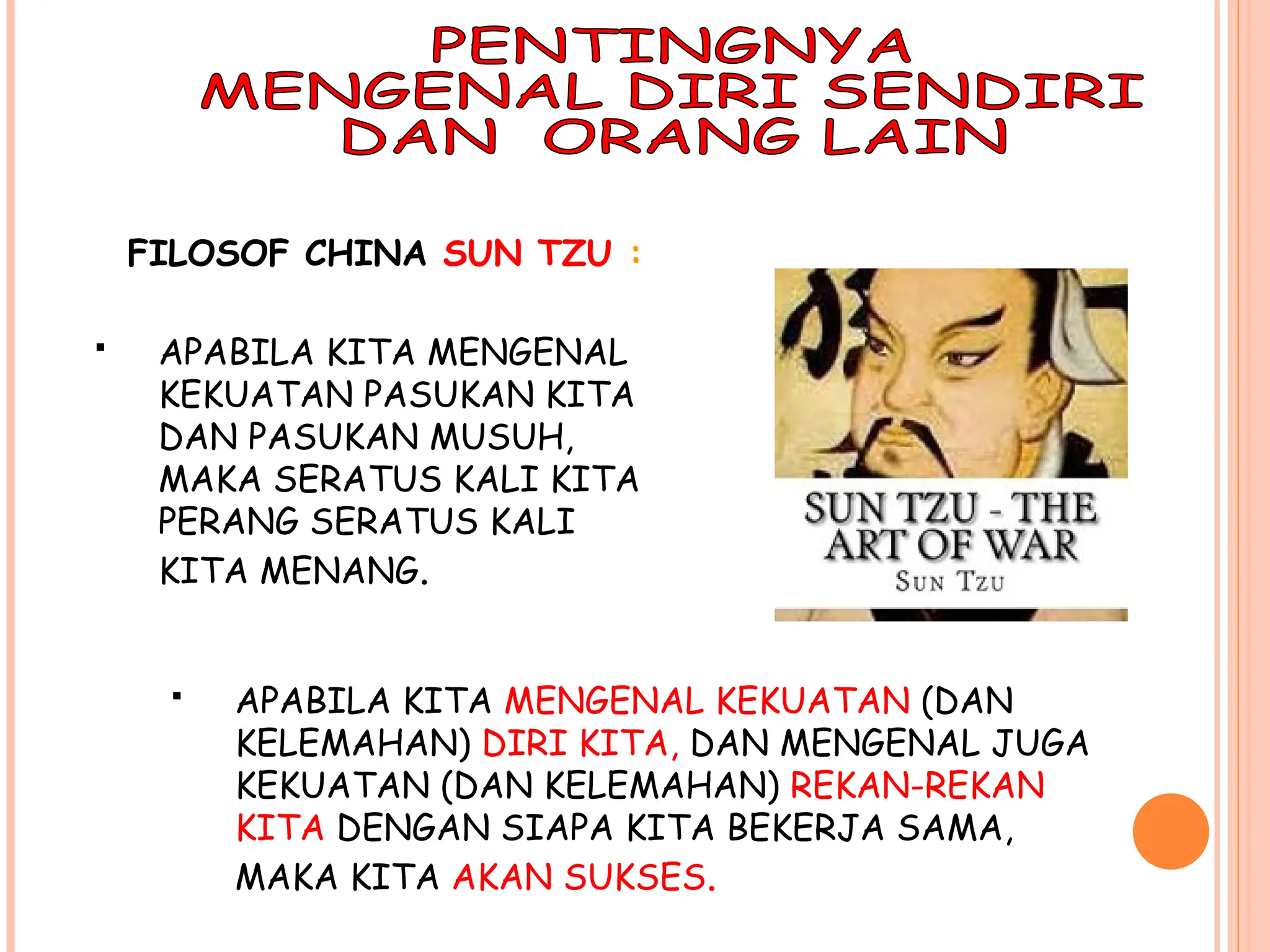 FILOSOF CHINA SUN TZU :
 APABILA KITA MENGENAL
KEKUATAN PASUKAN KITA
DAN PASUKAN MUSUH,
MAKA SERATUS KALI KITA
PERANG SERATUS KALI
KITA MENANG.
 APABILA KITA MENGENAL KEKUATAN (DAN
KELEMAHAN) DIRI KITA, DAN MENGENAL JUGA
KEKUATAN (DAN KELEMAHAN) REKAN-REKAN
KITA DENGAN SIAPA KITA BEKERJA SAMA,
MAKA KITA AKAN SUKSES.
 