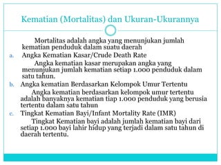Kematian (Mortalitas) dan Ukuran-Ukurannya
Mortalitas adalah angka yang menunjukan jumlah
kematian penduduk dalam suatu daerah
a. Angka Kematian Kasar/Crude Death Rate
Angka kematian kasar merupakan angka yang
menunjukan jumlah kematian setiap 1.000 penduduk dalam
satu tahun.
b. Angka kematian Berdasarkan Kelompok Umur Tertentu
Angka kematian berdasarkan kelompok umur tertentu
adalah banyaknya kematian tiap 1.000 penduduk yang berusia
tertentu dalam satu tahun
c. Tingkat Kematian Bayi/Infant Mortality Rate (IMR)
Tingkat Kematian bayi adalah jumlah kematian bayi dari
setiap 1.000 bayi lahir hidup yang terjadi dalam satu tahun di
daerah tertentu.
 