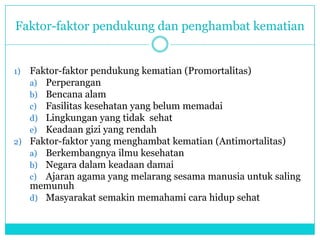 Faktor-faktor pendukung dan penghambat kematian
1) Faktor-faktor pendukung kematian (Promortalitas)
a) Perperangan
b) Bencana alam
c) Fasilitas kesehatan yang belum memadai
d) Lingkungan yang tidak sehat
e) Keadaan gizi yang rendah
2) Faktor-faktor yang menghambat kematian (Antimortalitas)
a) Berkembangnya ilmu kesehatan
b) Negara dalam keadaan damai
c) Ajaran agama yang melarang sesama manusia untuk saling
memunuh
d) Masyarakat semakin memahami cara hidup sehat
 