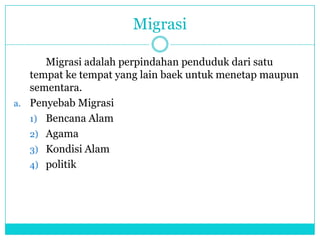 Migrasi
Migrasi adalah perpindahan penduduk dari satu
tempat ke tempat yang lain baek untuk menetap maupun
sementara.
a. Penyebab Migrasi
1) Bencana Alam
2) Agama
3) Kondisi Alam
4) politik
 
