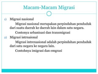 Macam-Macam Migrasi
1) Migrasi nasional
Migrasi nasional merupakan perpindahan penduduk
dari suatu daerah ke daerah lain dalam satu negara.
Contonya urbanisasi dan transmigrasi
2) Migrasi intrnaional
Migrasi intrenasional adalah perpindahan penduduk
dari satu negara ke negara lain.
Contohnya imigrasi dan emgrasi
 