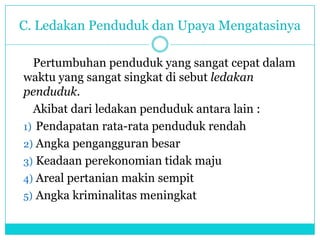 C. Ledakan Penduduk dan Upaya Mengatasinya
Pertumbuhan penduduk yang sangat cepat dalam
waktu yang sangat singkat di sebut ledakan
penduduk.
Akibat dari ledakan penduduk antara lain :
1) Pendapatan rata-rata penduduk rendah
2) Angka pengangguran besar
3) Keadaan perekonomian tidak maju
4) Areal pertanian makin sempit
5) Angka kriminalitas meningkat
 