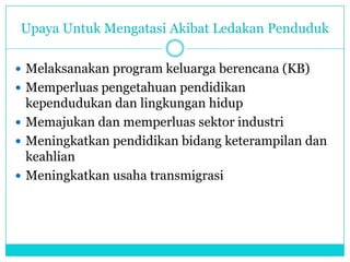 Upaya Untuk Mengatasi Akibat Ledakan Penduduk
 Melaksanakan program keluarga berencana (KB)
 Memperluas pengetahuan pendidikan
kependudukan dan lingkungan hidup
 Memajukan dan memperluas sektor industri
 Meningkatkan pendidikan bidang keterampilan dan
keahlian
 Meningkatkan usaha transmigrasi
 