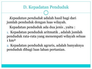 D. Kepadatan Penduduk
Kepadatan penduduk adalah hasil bagi dari
jumlah penduduk dengan luas wilayah.
Kepadatan penduduk ada dua jenis , yaitu :
1. Kepadatan penduduk aritmatik , adalah jumlah
penduduk rata-rata yang menempati wilayah seluas
1 km²
2. Kepadatan penduduk agraris, adalah banyaknya
penduduk dibagi luas lahan pertanian.
 