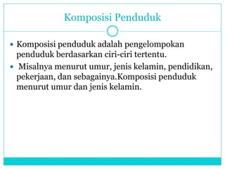 Komposisi Penduduk
 Komposisi penduduk adalah pengelompokan
penduduk berdasarkan ciri-ciri tertentu.
 Misalnya menurut umur, jenis kelamin, pendidikan,
pekerjaan, dan sebagainya.Komposisi penduduk
menurut umur dan jenis kelamin.
 