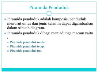 Piramida Penduduk
 Piramida penduduk adalah komposisi penduduk
menurut umur dan jenis kelamin dapat digambarkan
dalam sebuah diagram.
 Piramida penduduk dibagi menjadi tiga macam yaitu
:
 Piramida penduduk muda.
 Piramida penduduk tetap.
 Piramida penduduk tua.
 