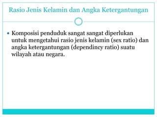 Rasio Jenis Kelamin dan Angka Ketergantungan
 Komposisi penduduk sangat sangat diperlukan
untuk mengetahui rasio jenis kelamin (sex ratio) dan
angka ketergantungan (dependincy ratio) suatu
wilayah atau negara.
 