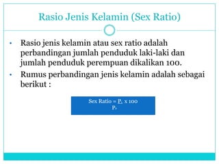 Rasio Jenis Kelamin (Sex Ratio)
• Rasio jenis kelamin atau sex ratio adalah
perbandingan jumlah penduduk laki-laki dan
jumlah penduduk perempuan dikalikan 100.
• Rumus perbandingan jenis kelamin adalah sebagai
berikut :
Sex Ratio = PL x 100
PP
 