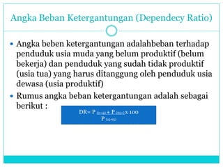 Angka Beban Ketergantungan (Dependecy Ratio)
 Angka beben ketergantungan adalahbeban terhadap
penduduk usia muda yang belum produktif (belum
bekerja) dan penduduk yang sudah tidak produktif
(usia tua) yang harus ditanggung oleh penduduk usia
dewasa (usia produktif)
 Rumus angka beban ketergantungan adalah sebagai
berikut :
DR= P (0-14) + P (65+) x 100
P (15-65)
 