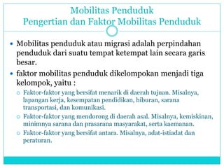 Mobilitas Penduduk
Pengertian dan Faktor Mobilitas Penduduk
 Mobilitas penduduk atau migrasi adalah perpindahan
penduduk dari suatu tempat ketempat lain secara garis
besar.
 faktor mobilitas penduduk dikelompokan menjadi tiga
kelompok, yaitu :
 Faktor-faktor yang bersifat menarik di daerah tujuan. Misalnya,
lapangan kerja, kesempatan pendidikan, hiburan, sarana
transportasi, dan komunikasi.
 Faktor-faktor yang mendorong di daerah asal. Misalnya, kemiskinan,
minimnya sarana dan prasarana masyarakat, serta kaemanan.
 Faktor-faktor yang bersifat antara. Misalnya, adat-istiadat dan
peraturan.
 