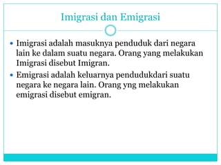 Imigrasi dan Emigrasi
 Imigrasi adalah masuknya penduduk dari negara
lain ke dalam suatu negara. Orang yang melakukan
Imigrasi disebut Imigran.
 Emigrasi adalah keluarnya pendudukdari suatu
negara ke negara lain. Orang yng melakukan
emigrasi disebut emigran.
 