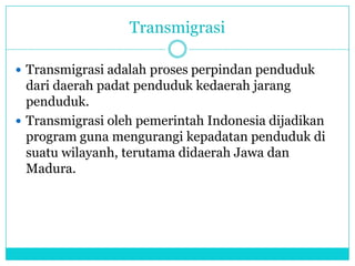 Transmigrasi
 Transmigrasi adalah proses perpindan penduduk
dari daerah padat penduduk kedaerah jarang
penduduk.
 Transmigrasi oleh pemerintah Indonesia dijadikan
program guna mengurangi kepadatan penduduk di
suatu wilayanh, terutama didaerah Jawa dan
Madura.
 