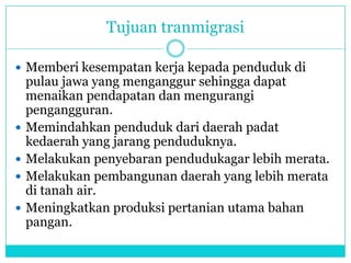 Tujuan tranmigrasi
 Memberi kesempatan kerja kepada penduduk di
pulau jawa yang menganggur sehingga dapat
menaikan pendapatan dan mengurangi
pengangguran.
 Memindahkan penduduk dari daerah padat
kedaerah yang jarang penduduknya.
 Melakukan penyebaran pendudukagar lebih merata.
 Melakukan pembangunan daerah yang lebih merata
di tanah air.
 Meningkatkan produksi pertanian utama bahan
pangan.
 
