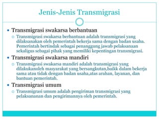 Jenis-Jenis Transmigrasi
 Transmigrasi swakarsa berbantuan
 Transmigrasi swakarsa berbantuan adalah transmigrasi yang
dilaksanakan oleh pemerintah bekerja sama dengan badan usaha.
Pemerintah bertindak sebagai penanggung jawab pelaksanaan
sekaligus sebagai pihak yang memiliki kepentingan transmigrasi.
 Transmigrasi swakarsa mandiri
 Transmigrasi swakarsa mandiri adalah transmigrasi yang
dilakukanoleh masyarakat yang bersangkutan,baikk dalam bekerja
sama atau tidak dengan badan usaha,atas arahan, layanan, dan
bantuan pemerintah.
 Transmigrasi umum
 Transmigrasi umum adalah pengiriman transmigrasi yang
pelaksananan dan pengirimannya oleh pemerintah.
 