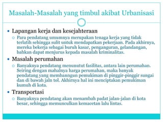 Masalah-Masalah yang timbul akibat Urbanisasi
 Lapangan kerja dan kesejahteraan
 Para pendatang umumnya merupakan tenaga kerja yang tidak
terlatih sehingga sulit untuk mendapatkan pekerjaan. Pada akhirnya,
mereka bekerja sebagai buruh kasar, penganguran, gelandangan,
bahkan dapat menjurus kepada masalah kriminalitas.
 Masalah perumahan
 Banyaknya pendatang menunutut fasilitas, antara lain perumahan.
Seiring dengan mahalnya harga perumahan, maka banyak
pendatang yang membanngun pemukiman di pinggir-pinggir sungai
dan di bawah jaln tol. Akhirnya hal ini menciptakan pemukiman
kumuh di kota.
 Transportasi
 Banyaknya pendatang akan menambah padat jalan-jalan di kota
besar, sehingga memunculkan kemacetan lalu lintas.
 