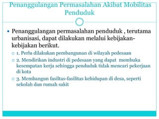 Penanggulangan Permasalahan Akibat Mobilitas
Penduduk
 Penanggulangan permasalahan penduduk , terutama
urbanisasi, dapat dilakukan melalui kebijakan-
kebijakan berikut.
 1. Perlu dilakukan pembangunan di wilayah pedesaan
 2. Mendirikan industri di pedesaan yang dapat membuka
kesempatan kerja sehingga penduduk tidak mencari pekerjaan
di kota
 3. Membangun fasiltas-fasilitas kehidupan di desa, seperti
sekolah dan rumah sakit
 