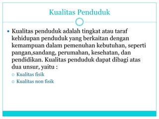 Kualitas Penduduk
 Kualitas penduduk adalah tingkat atau taraf
kehidupan penduduk yang berkaitan dengan
kemampuan dalam pemenuhan kebutuhan, seperti
pangan,sandang, perumahan, kesehatan, dan
pendidikan. Kualitas penduduk dapat dibagi atas
dua unsur, yaitu :
 Kualitas fisik
 Kualitas non fisik
 