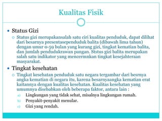 Kualitas Fisik
 Status Gizi
 Status gizi merupakansalah satu ciri kualitas penduduk, dapat dilihat
dari besarnya presentasependuduk balita (dibawah lima tahun)
dengan umur 0-59 bulan yang kurang gizi, tingkat kematian balita,
dan jumlah pendudukrawan pangan. Ststus gizi balita merupakan
salah satu indikator yang mencermnkan tingkat kesejahteraan
masyarakat.
 Tingkat kesehatan
 Tingkat kesehatan penduduk satu negara tergambar dari besrnya
angka kematian di negara itu, karena besarnyaangka kematian erat
kaitannya dengan kualitas kesehatan. Kualitas kesehatan yang
umumnya disebabkan oleh beberapa faktor, antara lain :
a) Lingkungan yang tidak sehat, misalnya lingkungan rumah.
b) Penyakit-penyakit menular.
c) Gizi yang rendah.
 