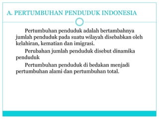 A. PERTUMBUHAN PENDUDUK INDONESIA
Pertumbuhan penduduk adalah bertambahnya
jumlah penduduk pada suatu wilayah disebabkan oleh
kelahiran, kematian dan imigrasi.
Perubahan jumlah penduduk disebut dinamika
penduduk
Pertumbuhan penduduk di bedakan menjadi
pertumbuhan alami dan pertumbuhan total.
 