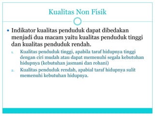 Kualitas Non Fisik
 Indikator kualitas penduduk dapat dibedakan
menjadi dua macam yaitu kualitas penduduk tinggi
dan kualitas penduduk rendah.
1. Kualitas penduduk tinggi, apabila taraf hidupnya tinggi
dengan ciri mudah atau dapat memenuhi segala kebutuhan
hidupnya (kebutuhan jasmani dan rohani)
2. Kualitas penduduk rendah, apabial taraf hidupnya sulit
memenuhi kebutuhan hidupnya.
 