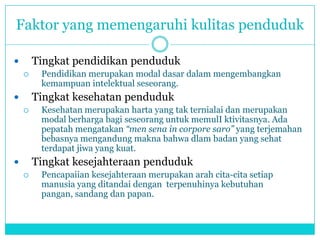 Faktor yang memengaruhi kulitas penduduk
 Tingkat pendidikan penduduk
 Pendidikan merupakan modal dasar dalam mengembangkan
kemampuan intelektual seseorang.
 Tingkat kesehatan penduduk
 Kesehatan merupakan harta yang tak ternialai dan merupakan
modal berharga bagi seseorang untuk memulI ktivitasnya. Ada
pepatah mengatakan “men sena in corpore saro” yang terjemahan
bebasnya mengandung makna bahwa dlam badan yang sehat
terdapat jiwa yang kuat.
 Tingkat kesejahteraan penduduk
 Pencapaiian kesejahteraan merupakan arah cita-cita setiap
manusia yang ditandai dengan terpenuhinya kebutuhan
pangan, sandang dan papan.
 