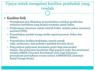 Upaya untuk mengatasi kualitas penduduk yang
rendah
 Kualitas fisik
 Peningkatan gizi dilakukan pemerintahan melaluai pemberian
makanan tambahan yang bergizi terutama untuk balita.
 Pelaksanaan imunisasi untuk seluruh balita, mrlalui pekan imunisasi
nasional (PIN).
 Penambahan jumlah tenaga medis seperti perawat, bidan dan
dokter.
 Penambahan fasilitas kedehatan seperti rumah
sakit, puskesmas, dan polindes (pondok bersalin desa).
 Peneyediaan pelayanan kesehatan gratis bagi masyarakat
miskin, dan pelayanan kesehatan bagi pegawai negri dan pensiunan
melalui ASKES (Asuransi Kesehatan) serta bagi karyawan
perusahaan-perusahaan swasta melaui JAMSOSTEK (Jaminan
Sosial Tenaga Kerja).
 