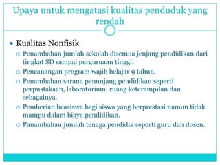 Upaya untuk mengatasi kualitas penduduk yang
rendah
 Kualitas Nonfisik
 Penambahan jumlah sekolah disemua jenjang pendidikan dari
tingkat SD sampai perguruaan tinggi.
 Pencanangan program wajib belajar 9 tahun.
 Penambahan sarana penunjang pendidikan seperti
perpustakaan, laboratorium, ruang keterampilan dan
sebagainya.
 Pemberian beasiswa bagi siswa yang berprestasi namun tidak
mampu dalam biaya pendidikan.
 Panambahan jumlah tenaga pendidik seperti guru dan dosen.
 