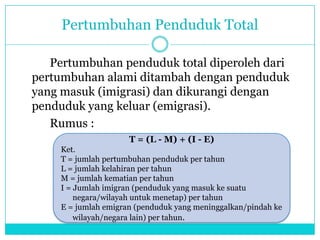 Pertumbuhan Penduduk Total
Pertumbuhan penduduk total diperoleh dari
pertumbuhan alami ditambah dengan penduduk
yang masuk (imigrasi) dan dikurangi dengan
penduduk yang keluar (emigrasi).
Rumus :
T = (L - M) + (I - E)
Ket.
T = jumlah pertumbuhan penduduk per tahun
L = jumlah kelahiran per tahun
M = jumlah kematian per tahun
I = Jumlah imigran (penduduk yang masuk ke suatu
negara/wilayah untuk menetap) per tahun
E = jumlah emigran (penduduk yang meninggalkan/pindah ke
wilayah/negara lain) per tahun.
 