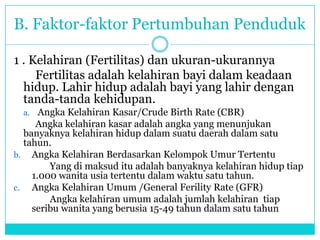 B. Faktor-faktor Pertumbuhan Penduduk
1 . Kelahiran (Fertilitas) dan ukuran-ukurannya
Fertilitas adalah kelahiran bayi dalam keadaan
hidup. Lahir hidup adalah bayi yang lahir dengan
tanda-tanda kehidupan.
a. Angka Kelahiran Kasar/Crude Birth Rate (CBR)
Angka kelahiran kasar adalah angka yang menunjukan
banyaknya kelahiran hidup dalam suatu daerah dalam satu
tahun.
b. Angka Kelahiran Berdasarkan Kelompok Umur Tertentu
Yang di maksud itu adalah banyaknya kelahiran hidup tiap
1.000 wanita usia tertentu dalam waktu satu tahun.
c. Angka Kelahiran Umum /General Ferility Rate (GFR)
Angka kelahiran umum adalah jumlah kelahiran tiap
seribu wanita yang berusia 15-49 tahun dalam satu tahun
 