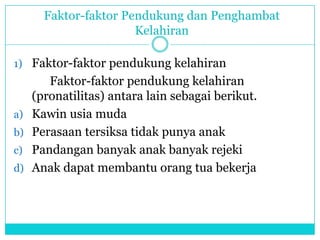 Faktor-faktor Pendukung dan Penghambat
Kelahiran
1) Faktor-faktor pendukung kelahiran
Faktor-faktor pendukung kelahiran
(pronatilitas) antara lain sebagai berikut.
a) Kawin usia muda
b) Perasaan tersiksa tidak punya anak
c) Pandangan banyak anak banyak rejeki
d) Anak dapat membantu orang tua bekerja
 