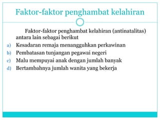 Faktor-faktor penghambat kelahiran
Faktor-faktor penghambat kelahiran (antinatalitas)
antara lain sebagai berikut
a) Kesadaran remaja menangguhkan perkawinan
b) Pembatasan tunjangan pegawai negeri
c) Malu mempuyai anak dengan jumlah banyak
d) Bertambahnya jumlah wanita yang bekerja
 