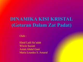 DINAMIKA KISI KRISTAL 
(Getaran Dalam Zat Padat) 
Oleh : 
Ifatul Laili Sa’adah 
Wiwin Susiati 
Astuti Abdul Gani 
Maria Lourdes S. Amaral 
 