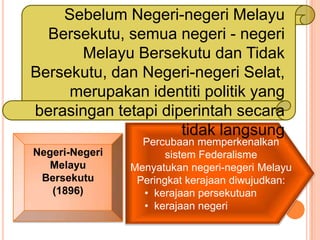 Sebelum Negeri-negeri Melayu
  Bersekutu, semua negeri - negeri
      Melayu Bersekutu dan Tidak
Bersekutu, dan Negeri-negeri Selat,
     merupakan identiti politik yang
berasingan tetapi diperintah secara
                     tidak langsung
                  Percubaan memperkenalkan
Negeri-Negeri          sistem Federalisme
   Melayu       Menyatukan negeri-negeri Melayu
 Bersekutu       Peringkat kerajaan diwujudkan:
   (1896)         • kerajaan persekutuan
                  • kerajaan negeri
 