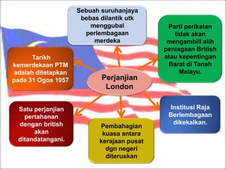 Sebuah suruhanjaya
                     bebas dilantik utk
                        menggubal            Parti perikatan
                      perlembagaan             tidak akan
                         merdeka             mengambill alih
                                            peniagaan British
      Tarikh                                atau kepentingan
kemerdekaan PTM                              Barat di Tanah
adalah ditetapkan                                Melayu.
pada 31 Ogos 1957          Perjanjian
                            London

 Satu perjanjian                             Institusi Raja
   pertahanan                                Berlembagaan
 dengan british                               dikekalkan.
                           Pembahagian
      akan                  kuasa antara
 ditandatangani.           kerajaan pusat
                             dgn negeri
                             diteruskan
 