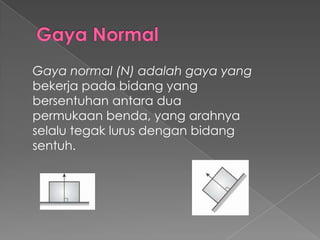 Gaya normal (N) adalah gaya yang 
bekerja pada bidang yang 
bersentuhan antara dua 
permukaan benda, yang arahnya 
selalu tegak lurus dengan bidang 
sentuh. 
 