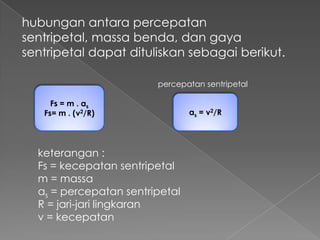 hubungan antara percepatan sentripetal, 
massa benda, dan gaya sentripetal dapat 
dituliskan sebagai berikut. 
percepatan sentripetal 
Fs = m . as 
Fs= m . (v2/R) as = v2/R 
keterangan : 
Fs = kecepatan sentripetal 
m = massa 
as = percepatan sentripetal 
R = jari-jari lingkaran 
v = kecepatan 
 