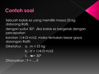 Sebuah balok es yang memiliki massa 25 kg 
didorong Rafli, 
dengan sudut 30°. Jika balok es bergerak dengan 
percepatan 
konstan 1/4√3 m/s2, maka tentukan besar gaya 
dorongan Rafli! 
Diketahui : a. m = 25 kg 
b. a = 1/4√3 m/s2 
c. = 30° 
Ditanyakan : F = ….? 
 
