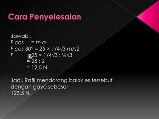 Jawab : 
F cos = m a 
F cos 30° = 25 × 1/4√3 m/s2 
F =25 × 1/4√3 : ½√3 
= 25 : 2 
= 12,5 N 
Jadi, Rafli mendorong balok es tersebut 
dengan gaya sebesar 
123,5 N. 
