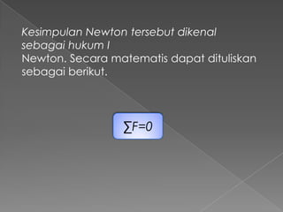Kesimpulan Newton tersebut dikenal 
sebagai hukum I 
Newton. Secara matematis dapat dituliskan 
sebagai berikut. 
ΣF=0 
 