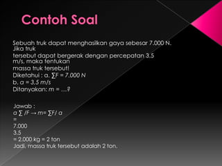 Sebuah truk dapat menghasilkan gaya sebesar 7.000 N. 
Jika truk 
tersebut dapat bergerak dengan percepatan 3,5 m/s, 
maka tentukan 
massa truk tersebut! 
Diketahui : a. ΣF = 7.000 N 
b. a = 3,5 m/s 
Ditanyakan: m = …? 
Jawab : 
a Σ /F → m= ΣF/ a 
= 
7.000 
3,5 
= 2.000 kg = 2 ton 
Jadi, massa truk tersebut adalah 2 ton. 
 