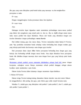 Jika gaya yang sama dikerjakan pada benda kedua yang massanya m2 dan menghasilkan 
percepatan a2 maka 
F = m2a2 
Dengan menggabungkan kedua persamaan diatas kita dapatkan 
F = m1a1= m2a2 
Atau 
Hubungan tersebut dapat digunakan untuk menentukan perbandingan massa-massa partikel 
yang diukur dari pengukuran yang terjadi pada m1 dan m2. Jika m1 dipilih sebagai satuan massa 
maka massa partikel lain dapat ditentukan. Massa dari benda yang ditentukan dengan cara 
tersebut dinamakan dengan perbandingan massa Inersia 
Dari definisi tentang gaya dan massa diatas, Newton menyatakan dalam hukum II Newton, 
yaitu “laju perubahan momentum benda terhadap waktu berbanding lurus dengan resultan gaya 
yang bekerja pada benda dan besarnya sama dengan gaya tersebut 
Dari persamaan diatas dapat dilihat bahwa percepatan berbanding lurus dengan gaya yang 
bekerja dan berbanding terbalik dengan massa benda. Atau dapat dikatakan besar percepatan 
benda bila dikalikan dengan massanya akan sama dengan besar gaya yang bekerja pada benda 
tersebut. 
Momentum sebuah partikel secara matematis didefinisikan sebagai hasil kali massa dengan 
kecepatan, sedangkan secara fisisnya momentum sebuah partikel dianggap sebagai ukuran 
kesulitan untuk mendiamkan suatu benda. 
Hukum kedua Newton dalam kaitannya dengan momentum dapat dituliskan 
3. Hukum III Newton 
Hukum ketiga Newton kadang-kadang dinamakan hukum interaksi atau aksi reaksi. Hukum 
ini menggambarkan sifat penting dari gaya, yaitu bahwa gaya selalu terjadi bersama-sama. 
Misalkan F12 adalah gaya yang dikerjakan oleh partikel 1 pada partikel 2, dan F21 adalah gaya 
oleh partikel 2 pada partikel 1. 
 