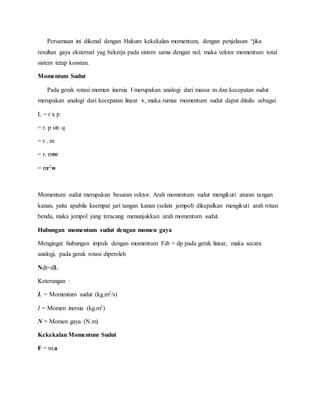 Persamaan ini dikenal dengan Hukum kekekalan momentum, dengan penjelasan “jika 
resultan gaya eksternal yag bekerja pada sistem sama dengan nol, maka vektor momentum total 
sistem tetap konstan. 
Momentum Sudut 
Pada gerak rotasi momen inersia I merupakan analogi dari massa m dan kecepatan sudut 
merupakan analogi dari kecepatan linear v, maka rumus momentum sudut dapat ditulis sebagai 
L = r x p 
= r. p sin q 
= r . m 
= r. mwr 
= mr2w 
Momentum sudut merupakan besaran vektor. Arah momentum sudut mengikuti aturan tangan 
kanan, yaitu apabila keempat jari tangan kanan (selain jempol) dikepalkan mengikuti arah rotasi 
benda, maka jempol yang teracung menunjukkan arah momentum sudut. 
Hubungan momentum sudut dengan momen gaya 
Mengingat hubungan impuls dengan momentum Fdt = dp pada gerak linear, maka secara 
analogi, pada gerak rotasi diperoleh 
Ndt=dL 
Keterangan : 
L = Momentum sudut (kg.m2/s) 
I = Momen inersia (kg.m2) 
N = Momen gaya (N.m) 
Kekekalan Momentum Sudut 
F = m.a 
 