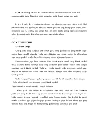 Jika SF = 0 maka dp = 0 atau p = konstanta hukum kekekalan momentum linear dari 
persamaan diatas dapat diturunkan kaitan momentum sudut dengan momen gaya yaitu: 
Jika t = 0 maka L = konstan atau dengan kata lain momentum sudut sistem kekal. Dari 
persamaan diatas kita peroleh jika tidak ada momen gaya luar yang bekerja pada sistem , maka 
momentum sudut L konstan, atau dengan kata lain dapat disebut prinsip kekekalan momentum 
sudut. Secara matematis, kekekalan momentum sudut ditulis sebagai 
L1=L2 
GAYA FUNGSI POSISI 
Usaha dan Energi 
Konsep usaha yang dikerjakan oleh sebuah gaya, energi potensial dan energi kinetik sangat 
penting dalam masalah dinamika. Usaha yang dilakukan pada sebuah partikel dw oleh sebuah 
gaya hingga partikel tersebut berpindah sepanjang lintasan sejauh dr dinyatakan: 
Persamaan diatas juga dapat dituliskan dalam bentuk Karena adalah energi kinetik partikel 
maka, diketahui bahwa besarnya usaha yang dikerjakan pada sebuah partikel sama dengan 
perubahan energi kinetik partikel. Usaha dw bernilai negatif, ketika momentum partikel yang 
bergerak berlawanan arah dengan gaya yang bekerja, sehingga usaha akan mengurangi energi 
kinetik partikel. 
Usaha oleh gaya F yang mengalami pergeseran dari titik ke titik dinyatakan dalam integrasi 
: Usaha adalah jumlah dari perubahan energi kinetik partikel 
Fungsi dinamakan energi potensial. Integral dari usaha 
Untuk gerak satu dimensi jika menimbulkan gaya hanya fungsi dari posisi kemudian 
jumlah dari energi kinetik dan energi potensial adalah konstanta dan usahanya sama dengan nol, 
ketika partikel tersebut bergerak mengelilingi suatu lintasan tertutup dan kembali ke posisi 
semula, contohnya gaya pegas dan gaya gravitasi. Sedangkan gaya desipatif adalah gaya yang 
usahanya tidak sama dengan nol dan bergantung pada lintasan, contohnya gaya gesek. 
 