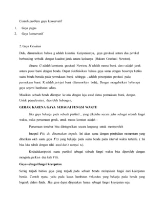 Contoh problem gaya konservatif 
1. Gaya pegas 
2. Gaya konservatif 
2. Gaya Gravitasi 
Dulu, diasumsikan bahwa g adalah konstan. Kenyataannya, gaya gravitasi antara dua pertikel 
berbanding terbalik dengan kuadrat jarak antara keduanya (Hukum Gravitasi Newton). 
dimana G adalah konstanta gravitasi Newton, M adalah massa bumi, dan r adalah jarak 
antara pusat bumi dengan benda. Dapat didefinisikan bahwa gaya sama dengan besarnya ketika 
suatu benda berada pada permukaan bumi, sehingga , adalah percepatan gravitasi pada 
permukaan bumi. R adalah jari-jari bumi (diasumsikan bola),. Dengan mengabaikan beberapa 
gaya seperti hambatan udara. 
Misalkan sebuah benda dilempar ke atas dengan laju awal diatas permukaan bumi, dengan. 
Untuk penyelesaian, diperoleh hubungan, 
GERAK KARENA GAYA SEBAGAI FUNGSI WAKTU 
Jika gaya bekerja pada sebuah partikel , yang diketahu secara jelas sebagai sebuah fungsi 
waktu, maka persamaan gerak, untuk massa konstan adalah : 
Persamaan tersebut bisa diintegralkan secara langsung untuk memperoleh 
Integral F(t) dt, dinamakan impuls. Ini akan sama dengan perubahan momentum yang 
diberikan oleh suatu gaya F(t) yang bekerja pada suatu benda pada interval waktu tertentu. ( Ini 
bisa kita rubah dengan nilai awal dari t sampai t0). 
Kedudukan/posisi suatu partikel sebagai sebuah fungsi waktu bisa diperoleh dengan 
mengintegralkan dua kali F(t), 
Gaya sebagai fungsi kecepatan 
Sering terjadi bahwa gaya yang terjadi pada sebuah benda merupakan fungsi dari kecepatan 
benda. Contoh nyata, yaitu pada kasus hambatan viskositas yang bekerja pada benda yang 
brgerak dalam fluida. Jika gaya dapat dinyatakan hanya sebagai fungsi kecepatan saja. 
 