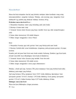 Massa dan Berat 
Massa dan berat merupakan dua hal yang berbeda, meskipun dalam keseharian orang sering 
mencampuradukkan pengertian keduanya. Misalnya, ada seseorang yang mengatakan berat 
tubuhnya60 kg, padahal yang dimaksud tubuhnya bermassa 60 kg. 
Perbedaan massa dan beratMassa : 
1. Menyatakan banyaknya materi yang terkandung pada suatu benda. 
2. Besarnya di mana-mana tetap 
3. Termasuk besaran skalar (besaran yang hanya memiliki besar saja, tidak memperhitungkan 
arah) 
4. Satuan dalam internasional (SI) adalah kilogram 
5. Diukur dengan menggunakan neraca Ohauss 
Berat 
1. Menyatakan besarnya gaya tarik gravitasi bumi yang bekerja pada suatu benda 
2. Besarnya berubah-ubah sesuai kedudukannya (tergantung pada percepatan gravitasi di tempat 
tersebut). 
Semakin jauh dari pusat bumi berat suatu benda semakin berkurang. Demikian juga berat benda 
di kutub akan lebih besar dibandingkan berat benda di khatulistiwa. 
3. Termasuk besaran vektor (besaran yang memiliki besar dan arah) 
4. Satuan dalam internasional (SI) adalah newton 
5. Diukur dengan menggunakan neraca pegas (dinamometer) 
Misalnya, sebuah apel yang bermassa 200 g akan mempunyai berat yang berbeda-beda ketika 
ditimbang pada tempat yang berbeda. 
Apel yang bermassa 200 g, mempunyai berat 1,96 N ketika ditimbang dipermukaan bumi 
(percepatan gravitasi 9,8 m/s2), beratnya 1,952 ketika ditimbang di atas gunung (percepatan 
gravitasi 9,76 m/s2), bahkan beratnya hanya 0,327 ketika ditimbang di bulan. 
Hubungan massa dan berat 
Massa dan berat dihubungkan dengan persamaan. 
W = m g 
 
