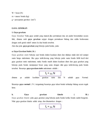 W = berat (N) 
m = massa benda (kg) 
g = percepatan gravitasi (m/s2) 
GAYA GESEKAN 
1. Gaya gesekan 
Gaya Gesekan Yaitu gaya sentuh yang muncul jika permukaan dua zat padat bersentuhan secara 
fisik, dimana arah gaya gesekan sejajar dengan permukaan bidang dan selalu berlawanan 
dengan arah gerak relatif antara ke dua benda tersebut. 
Ada dua jenis gaya gesekan yang bekerja pada benda, yaitu: 
a. Gaya Gesekan Statis ( fs ) 
Gaya gesekan statis bekerja saat benda dalam keadaan diam dan nilainya mulai dari nol sampai 
suatu harga maksimum. Jika gaya tarik/dorong yang bekerja pada suatu benda lebih kecil dari 
gaya gesekan statis maksimum, maka benda masih dalam keadaan diam dan gaya gesekan yang 
bekerja pada benda mempunyai besar yang sama dengan nilai gaya tarik/dorong pada benda 
tersebut. Besarnya gaya gesekan statis maksimum adalah : 
dimana μs adalah koefisien gesekan statis dan N adalah gaya Normal. 
Besarnya gaya normal ( N ) tergantung besarnya gaya tekan benda terhadap bidang secara tegak 
lurus. 
b. Gaya gesekan kinetis ( fk ) 
Gaya gesekan kinetis yaitu gaya gesekan yang bekerja pada benda ketika benda sudah bergerak. 
Nilai gaya gesekan kinetis selalu tetap, dan dirumuskan dengan : 
 