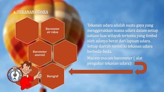 3. TEKANAN UDARA
Tekanan udara adalah suatu gaya yang
menggerakkan massa udara dalam setiap
satuan luas wilayah tertentu yang timbul
oleh adanya berat dari lapisan udara.
Setiap daerah memiliki tekanan udara
berbeda-beda.
Macam-macam barometer ( alat
pengukur tekanan udara):
Barometer
air raksa
Barometer
aneroid
Barograf
 