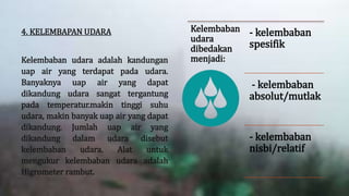 4. KELEMBAPAN UDARA
Kelembaban udara adalah kandungan
uap air yang terdapat pada udara.
Banyaknya uap air yang dapat
dikandung udara sangat tergantung
pada temperatur.makin tinggi suhu
udara, makin banyak uap air yang dapat
dikandung. Jumlah uap air yang
dikandung dalam udara disebut
kelembaban udara. Alat untuk
mengukur kelembaban udara adalah
Higrometer rambut.
Kelembaban
udara
dibedakan
menjadi:
- kelembaban
spesifik
- kelembaban
absolut/mutlak
- kelembaban
nisbi/relatif
 